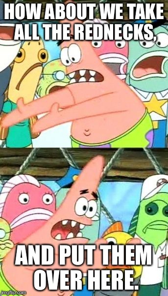 Put It Somewhere Else Patrick Meme | HOW ABOUT WE TAKE ALL THE REDNECKS, AND PUT THEM OVER HERE. | image tagged in memes,put it somewhere else patrick | made w/ Imgflip meme maker