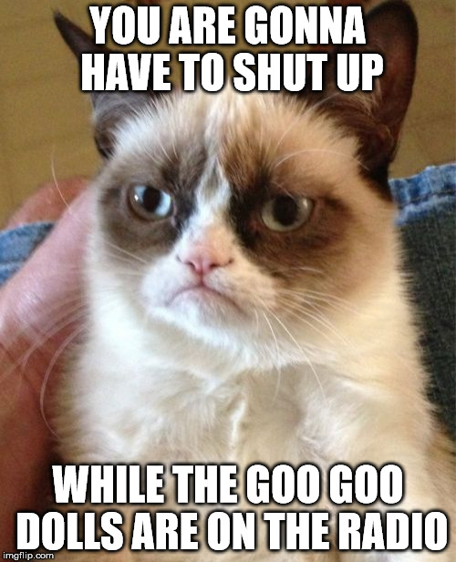 Grumpy Cat | YOU ARE GONNA HAVE TO SHUT UP WHILE THE GOO GOO DOLLS ARE ON THE RADIO | image tagged in memes,grumpy cat | made w/ Imgflip meme maker