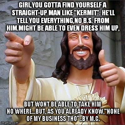 Buddy Christ Meme | GIRL,YOU GOTTA FIND YOURSELF A STRAIGHT-UP MAN LIKE ''KERMIT''. HE'LL TELL YOU EVERYTHING,NO B.S. FROM HIM.MIGHT BE ABLE TO EVEN DRESS HIM U | image tagged in memes,buddy christ | made w/ Imgflip meme maker