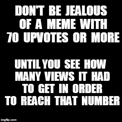 Do you wish your meme would get a lot of upvotes?? | DON'T  BE  JEALOUS  OF  A  MEME  WITH  70  UPVOTES  OR  MORE UNTIL YOU  SEE  HOW  MANY  VIEWS  IT  HAD  TO  GET  IN  ORDER  TO  REACH  THAT  | image tagged in blank | made w/ Imgflip meme maker