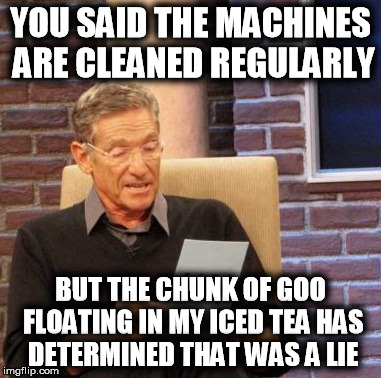 Maury Lie Detector | YOU SAID THE MACHINES ARE CLEANED REGULARLY BUT THE CHUNK OF GOO FLOATING IN MY ICED TEA HAS DETERMINED THAT WAS A LIE | image tagged in memes,maury lie detector,AdviceAnimals | made w/ Imgflip meme maker