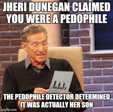 Maury Lie Detector | JHERI DUNEGAN CLAIMED YOU WERE A PEDOPHILE THE PEDOPHILE DETECTOR DETERMINED IT WAS ACTUALLY HER SON | image tagged in memes,maury lie detector | made w/ Imgflip meme maker
