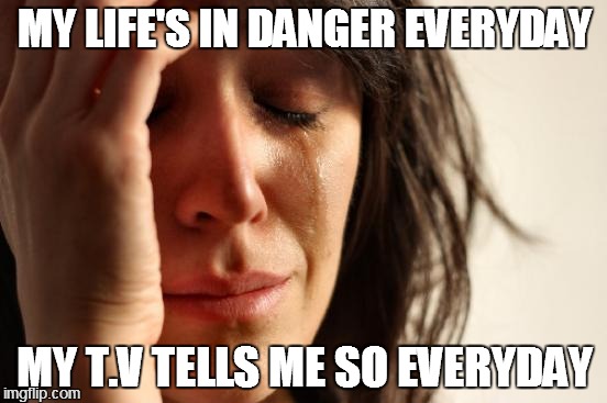 First World Problems | MY LIFE'S IN DANGER EVERYDAY MY T.V TELLS ME SO EVERYDAY | image tagged in memes,first world problems | made w/ Imgflip meme maker