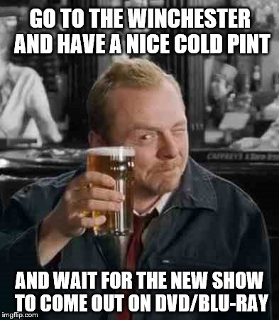 GO TO THE WINCHESTER AND HAVE A NICE COLD PINT AND WAIT FOR THE NEW SHOW TO COME OUT ON DVD/BLU-RAY | image tagged in simon pegg | made w/ Imgflip meme maker