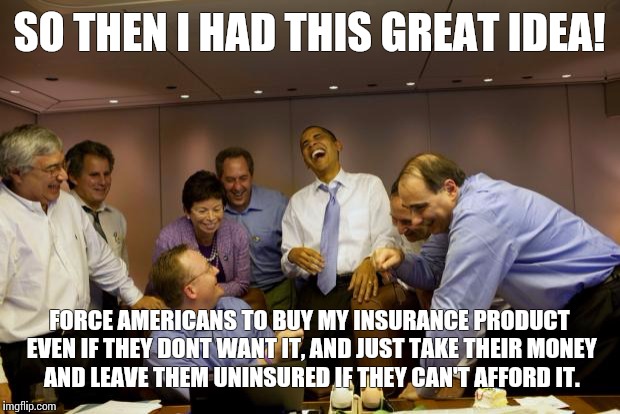 obama laughing | SO THEN I HAD THIS GREAT IDEA! FORCE AMERICANS TO BUY MY INSURANCE PRODUCT EVEN IF THEY DONT WANT IT, AND JUST TAKE THEIR MONEY AND LEAVE TH | image tagged in obama laughing | made w/ Imgflip meme maker