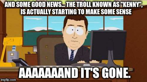 Aaaaand Its Gone Meme | AND SOME GOOD NEWS... THE TROLL KNOWN AS "KENNY",    IS ACTUALLY STARTING TO MAKE SOME SENSE AAAAAAAND IT'S GONE. | image tagged in memes,aaaaand its gone,troll | made w/ Imgflip meme maker