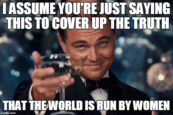 Leonardo Dicaprio Cheers Meme | I ASSUME YOU'RE JUST SAYING THIS TO COVER UP THE TRUTH THAT THE WORLD IS RUN BY WOMEN | image tagged in memes,leonardo dicaprio cheers | made w/ Imgflip meme maker