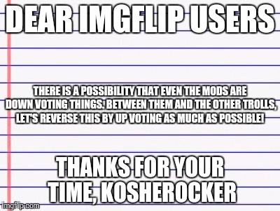 Honest letter | DEAR IMGFLIP USERS THANKS FOR YOUR TIME, KOSHEROCKER THERE IS A POSSIBILITY THAT EVEN THE MODS ARE DOWN VOTING THINGS. BETWEEN THEM AND THE  | image tagged in honest letter | made w/ Imgflip meme maker