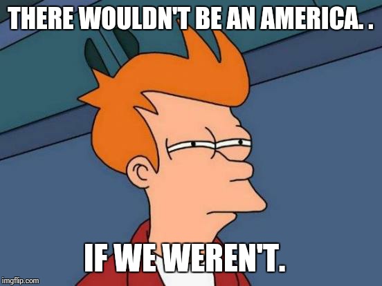 Futurama Fry Meme | THERE WOULDN'T BE AN AMERICA. . IF WE WEREN'T. | image tagged in memes,futurama fry | made w/ Imgflip meme maker