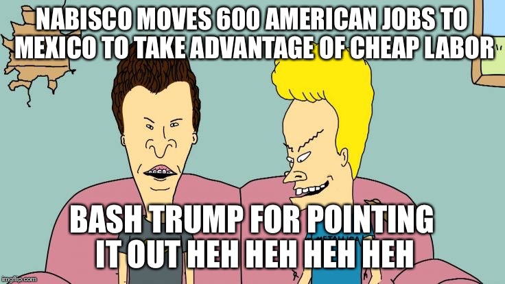 Bravos and Butthead | NABISCO MOVES 600 AMERICAN JOBS TO MEXICO TO TAKE ADVANTAGE OF CHEAP LABOR BASH TRUMP FOR POINTING IT OUT HEH HEH HEH HEH | image tagged in bravos and butthead | made w/ Imgflip meme maker