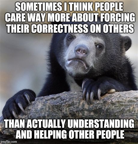 Confession Bear Meme | SOMETIMES I THINK PEOPLE CARE WAY MORE ABOUT FORCING THEIR CORRECTNESS ON OTHERS THAN ACTUALLY UNDERSTANDING AND HELPING OTHER PEOPLE | image tagged in memes,confession bear | made w/ Imgflip meme maker