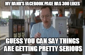 So I Guess You Can Say Things Are Getting Pretty Serious | MY BAND'S FACEBOOK PAGE HAS 300 LIKES GUESS YOU CAN SAY THINGS ARE GETTING PRETTY SERIOUS | image tagged in memes,so i guess you can say things are getting pretty serious | made w/ Imgflip meme maker