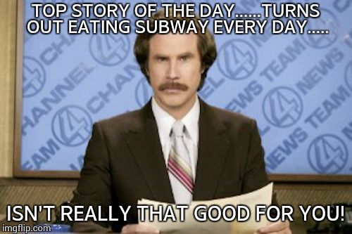 Ron Burgundy | TOP STORY OF THE DAY......TURNS OUT EATING SUBWAY EVERY DAY..... ISN'T REALLY THAT GOOD FOR YOU! | image tagged in memes,ron burgundy | made w/ Imgflip meme maker