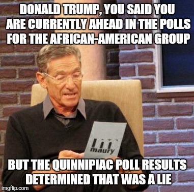 Maury Lie Detector Meme | DONALD TRUMP, YOU SAID YOU ARE CURRENTLY AHEAD IN THE POLLS FOR THE AFRICAN-AMERICAN GROUP BUT THE QUINNIPIAC POLL RESULTS DETERMINED THAT W | image tagged in memes,maury lie detector | made w/ Imgflip meme maker