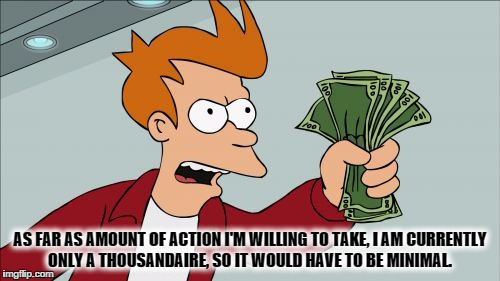 Shut Up And Take My Money Fry Meme | AS FAR AS AMOUNT OF ACTION I'M WILLING TO TAKE, I AM CURRENTLY ONLY A THOUSANDAIRE, SO IT WOULD HAVE TO BE MINIMAL. | image tagged in memes,shut up and take my money fry | made w/ Imgflip meme maker