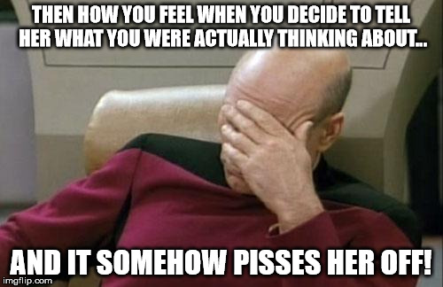 Captain Picard Facepalm Meme | THEN HOW YOU FEEL WHEN YOU DECIDE TO TELL HER WHAT YOU WERE ACTUALLY THINKING ABOUT... AND IT SOMEHOW PISSES HER OFF! | image tagged in memes,captain picard facepalm | made w/ Imgflip meme maker