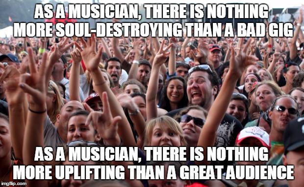 crowd | AS A MUSICIAN, THERE IS NOTHING MORE SOUL-DESTROYING THAN A BAD GIG AS A MUSICIAN, THERE IS NOTHING MORE UPLIFTING THAN A GREAT AUDIENCE | image tagged in crowd,musician,entertainer,audience | made w/ Imgflip meme maker
