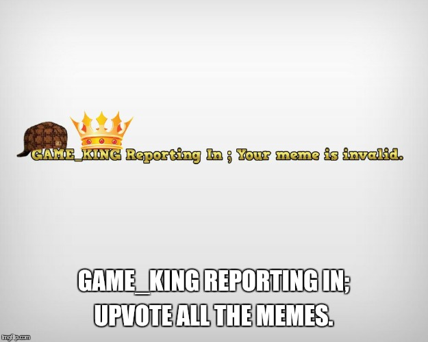 GAME_KING REPORTING IN; UPVOTE ALL THE MEMES. | made w/ Imgflip meme maker