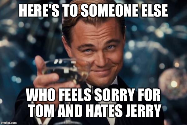 Leonardo Dicaprio Cheers Meme | HERE'S TO SOMEONE ELSE WHO FEELS SORRY FOR TOM AND HATES JERRY | image tagged in memes,leonardo dicaprio cheers | made w/ Imgflip meme maker