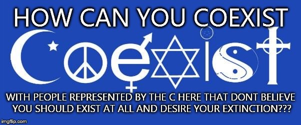 coexist | HOW CAN YOU COEXIST WITH PEOPLE REPRESENTED BY THE C HERE THAT DONT BELIEVE YOU SHOULD EXIST AT ALL AND DESIRE YOUR EXTINCTION??? | image tagged in coexist | made w/ Imgflip meme maker