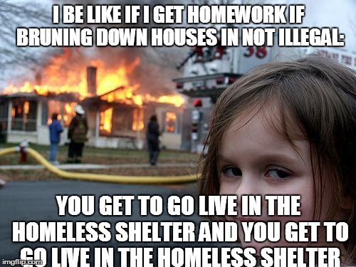 Disaster Girl Meme | I BE LIKE IF I GET HOMEWORK IF BRUNING DOWN HOUSES IN NOT ILLEGAL: YOU GET TO GO LIVE IN THE HOMELESS SHELTER AND YOU GET TO GO LIVE IN THE  | image tagged in memes,disaster girl | made w/ Imgflip meme maker