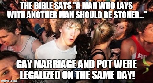 Sudden Clarity Clarence Meme | THE BIBLE SAYS "A MAN WHO LAYS WITH ANOTHER MAN SHOULD BE STONED..." GAY MARRIAGE AND POT WERE LEGALIZED ON THE SAME DAY! | image tagged in memes,sudden clarity clarence | made w/ Imgflip meme maker