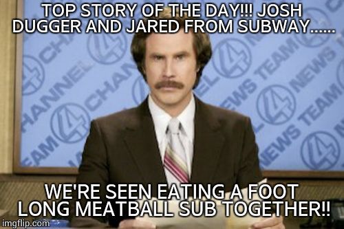 Ron Burgundy | TOP STORY OF THE DAY!!! JOSH DUGGER AND JARED FROM SUBWAY...... WE'RE SEEN EATING A FOOT LONG MEATBALL SUB TOGETHER!! | image tagged in memes,ron burgundy,subway,josh duggar,jared fogle | made w/ Imgflip meme maker