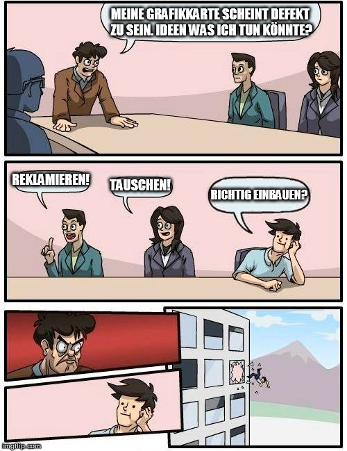 Boardroom Meeting Suggestion Meme | MEINE GRAFIKKARTE SCHEINT DEFEKT ZU SEIN. IDEEN WAS ICH TUN KÖNNTE? REKLAMIEREN! TAUSCHEN! RICHTIG
EINBAUEN? | image tagged in memes,boardroom meeting suggestion | made w/ Imgflip meme maker