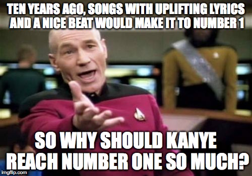Picard Wtf | TEN YEARS AGO, SONGS WITH UPLIFTING LYRICS AND A NICE BEAT WOULD MAKE IT TO NUMBER 1 SO WHY SHOULD KANYE REACH NUMBER ONE SO MUCH? | image tagged in memes,picard wtf | made w/ Imgflip meme maker