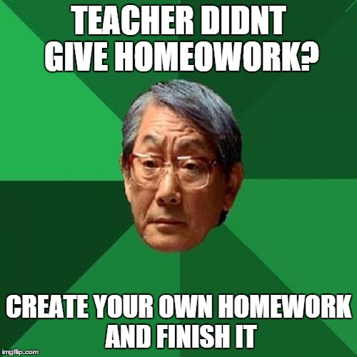 High Expectations Asian Father | TEACHER DIDNT GIVE HOMEOWORK? CREATE YOUR OWN HOMEWORK AND FINISH IT | image tagged in memes,high expectations asian father | made w/ Imgflip meme maker