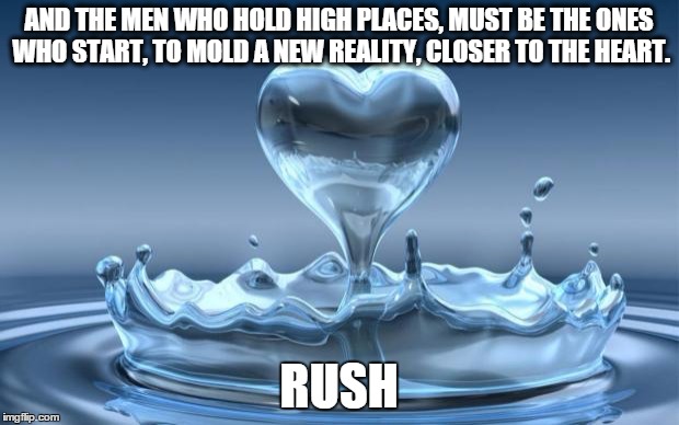 Water Heart | AND THE MEN WHO HOLD HIGH PLACES,MUST BE THE ONES WHO START,TO MOLD A NEW REALITY,CLOSER TO THE HEART. RUSH | image tagged in water heart | made w/ Imgflip meme maker