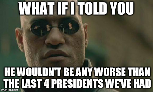 Matrix Morpheus Meme | WHAT IF I TOLD YOU HE WOULDN'T BE ANY WORSE THAN THE LAST 4 PRESIDENTS WE'VE HAD | image tagged in memes,matrix morpheus | made w/ Imgflip meme maker