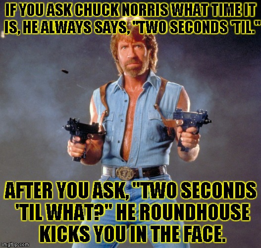 Chuck Norris Guns Meme | IF YOU ASK CHUCK NORRIS WHAT TIME IT IS, HE ALWAYS SAYS, "TWO SECONDS 'TIL." AFTER YOU ASK, "TWO SECONDS 'TIL WHAT?" HE ROUNDHOUSE KICKS YOU | image tagged in chuck norris | made w/ Imgflip meme maker