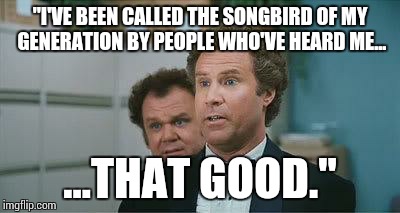 Stepbrothers | "I'VE BEEN CALLED THE SONGBIRD OF MY GENERATION BY PEOPLE WHO'VE HEARD ME... ...THAT GOOD." | image tagged in stepbrothers | made w/ Imgflip meme maker