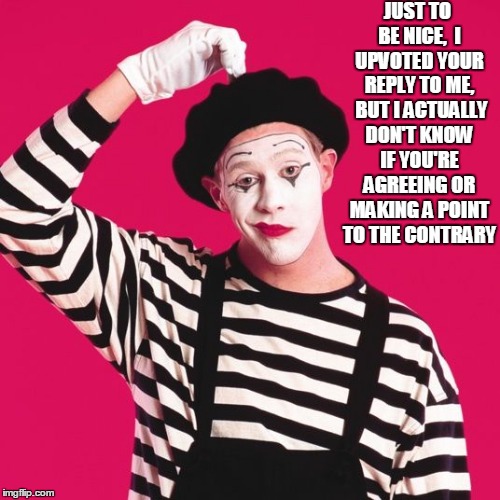 confused mime | JUST TO BE NICE,  I UPVOTED YOUR REPLY TO ME,  BUT I ACTUALLY DON'T KNOW IF YOU'RE AGREEING OR MAKING A POINT TO THE CONTRARY | image tagged in confused mime | made w/ Imgflip meme maker