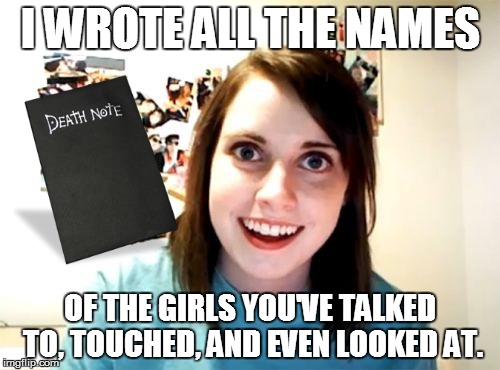 Overly Attached Girlfriend Meme | I WROTE ALL THE NAMES OF THE GIRLS YOU'VE TALKED TO, TOUCHED, AND EVEN LOOKED AT. | image tagged in memes,overly attached girlfriend | made w/ Imgflip meme maker