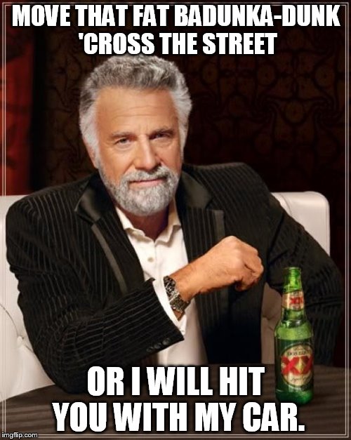 The Most Interesting Man In The World | MOVE THAT FAT BADUNKA-DUNK 'CROSS THE STREET OR I WILL HIT YOU WITH MY CAR. | image tagged in memes,the most interesting man in the world | made w/ Imgflip meme maker