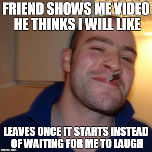 Good Guy Greg Meme | FRIEND SHOWS ME VIDEO HE THINKS I WILL LIKE LEAVES ONCE IT STARTS INSTEAD OF WAITING FOR ME TO LAUGH | image tagged in memes,good guy greg,AdviceAnimals | made w/ Imgflip meme maker