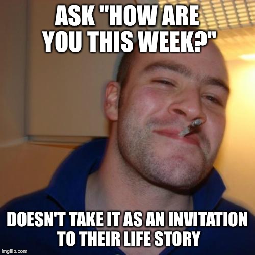 Good Guy Greg | ASK "HOW ARE YOU THIS WEEK?" DOESN'T TAKE IT AS AN INVITATION TO THEIR LIFE STORY | image tagged in memes,good guy greg | made w/ Imgflip meme maker