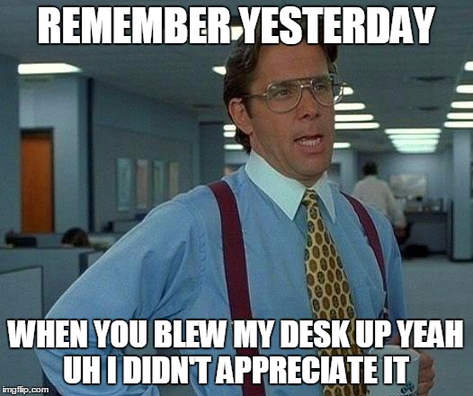 That Would Be Great Meme | REMEMBER YESTERDAY WHEN YOU BLEW MY DESK UP YEAH UH I DIDN'T APPRECIATE IT | image tagged in memes,that would be great | made w/ Imgflip meme maker