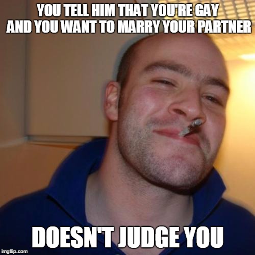 Good Guy Greg | YOU TELL HIM THAT YOU'RE GAY AND YOU WANT TO MARRY YOUR PARTNER DOESN'T JUDGE YOU | image tagged in memes,good guy greg | made w/ Imgflip meme maker