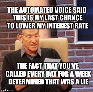 Maury Lie Detector Meme | THE AUTOMATED VOICE SAID THIS IS MY LAST CHANCE TO LOWER MY INTEREST RATE THE FACT THAT YOU'VE CALLED EVERY DAY FOR A WEEK DETERMINED THAT W | image tagged in memes,maury lie detector | made w/ Imgflip meme maker