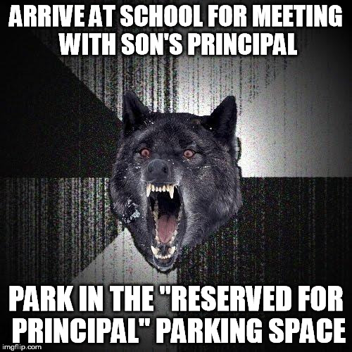 Insanity Wolf | ARRIVE AT SCHOOL FOR MEETING WITH SON'S PRINCIPAL PARK IN THE "RESERVED FOR PRINCIPAL" PARKING SPACE | image tagged in memes,insanity wolf | made w/ Imgflip meme maker