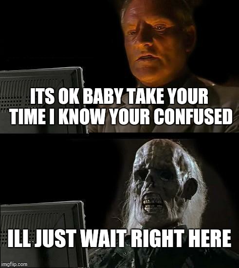 I'll Just Wait Here Meme | ITS OK BABY TAKE YOUR TIME I KNOW YOUR CONFUSED ILL JUST WAIT RIGHT HERE | image tagged in memes,ill just wait here | made w/ Imgflip meme maker