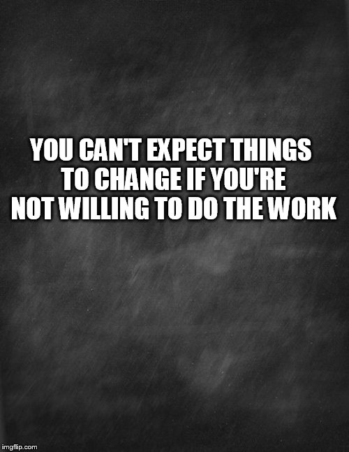 Cycle | YOU CAN'T EXPECT THINGS TO CHANGE IF YOU'RE NOT WILLING TO DO THE WORK | image tagged in black blank | made w/ Imgflip meme maker