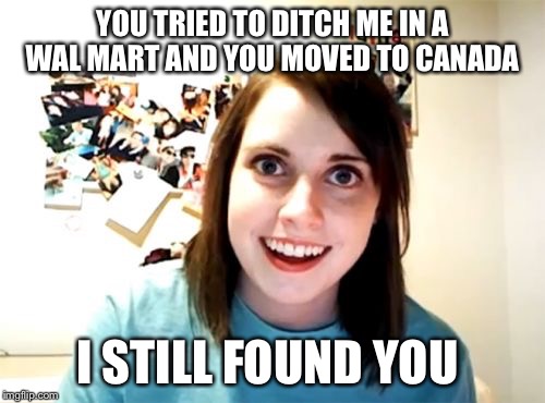 HOW? | YOU TRIED TO DITCH ME IN A WAL MART AND YOU MOVED TO CANADA I STILL FOUND YOU | image tagged in memes,overly attached girlfriend,canada | made w/ Imgflip meme maker