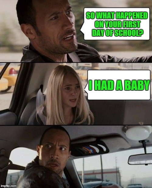 The Rock Driving | SO WHAT HAPPENED ON YOUR FIRST DAY OF SCHOOL? I HAD A BABY | image tagged in memes,the rock driving | made w/ Imgflip meme maker