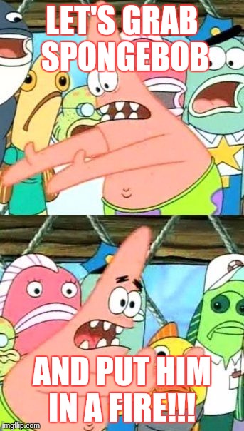 Put It Somewhere Else Patrick | LET'S GRAB SPONGEBOB AND PUT HIM IN A FIRE!!! | image tagged in memes,put it somewhere else patrick | made w/ Imgflip meme maker
