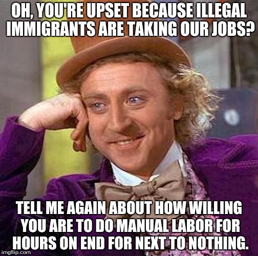 Creepy Condescending Wonka Meme | OH, YOU'RE UPSET BECAUSE ILLEGAL IMMIGRANTS ARE TAKING OUR JOBS? TELL ME AGAIN ABOUT HOW WILLING YOU ARE TO DO MANUAL LABOR FOR HOURS ON END | image tagged in memes,creepy condescending wonka,immigration,government,economy,politics | made w/ Imgflip meme maker