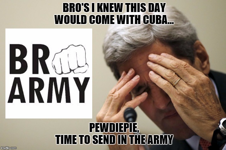 Pewdiepie send in the Bro Army | BRO'S I KNEW THIS DAY WOULD COME WITH CUBA... PEWDIEPIE,     TIME TO SEND IN THE ARMY | image tagged in john kerry,pewdiepie,cuba,bro army,funny memes | made w/ Imgflip meme maker